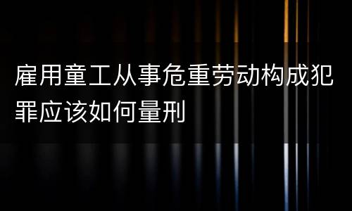 雇用童工从事危重劳动构成犯罪应该如何量刑