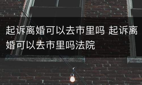 起诉离婚可以去市里吗 起诉离婚可以去市里吗法院