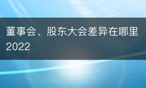 董事会、股东大会差异在哪里2022