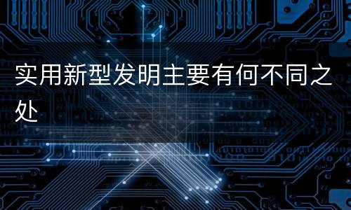 实用新型发明主要有何不同之处