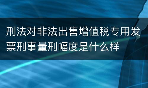 刑法对非法出售增值税专用发票刑事量刑幅度是什么样