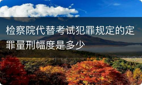 检察院代替考试犯罪规定的定罪量刑幅度是多少