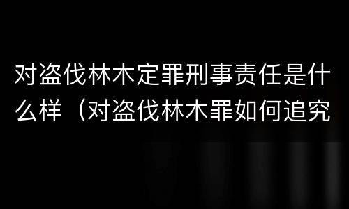 对盗伐林木定罪刑事责任是什么样（对盗伐林木罪如何追究法律责任）