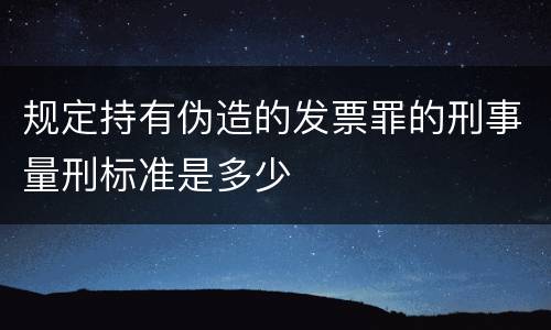 规定持有伪造的发票罪的刑事量刑标准是多少