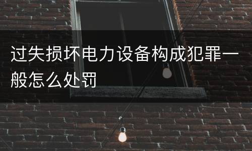 过失损坏电力设备构成犯罪一般怎么处罚