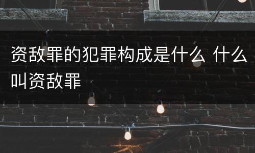 资敌罪的犯罪构成是什么 什么叫资敌罪