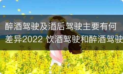 醉酒驾驶及酒后驾驶主要有何差异2022 饮酒驾驶和醉酒驾驶的界限