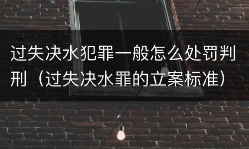 过失决水犯罪一般怎么处罚判刑（过失决水罪的立案标准）