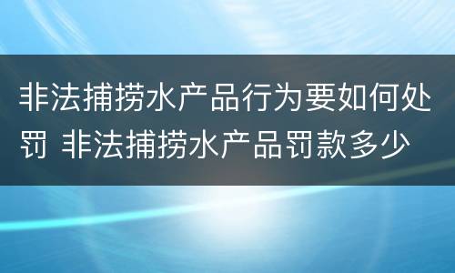 非法捕捞水产品行为要如何处罚 非法捕捞水产品罚款多少