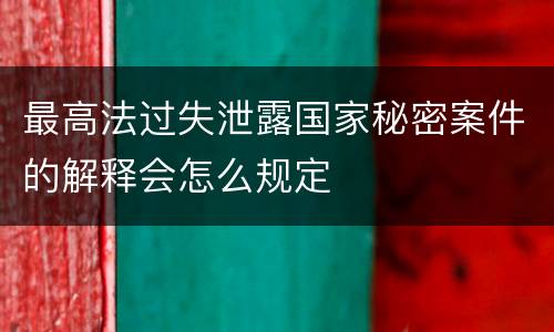 最高法过失泄露国家秘密案件的解释会怎么规定