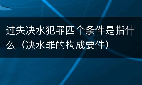 过失决水犯罪四个条件是指什么(决水罪的构成要件)