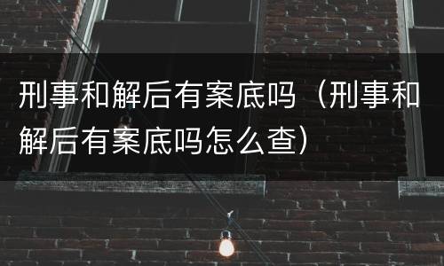 刑事和解后有案底吗（刑事和解后有案底吗怎么查）