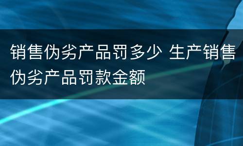 销售伪劣产品罚多少 生产销售伪劣产品罚款金额