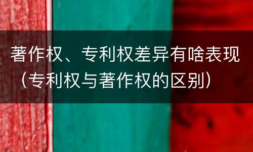 著作权、专利权差异有啥表现（专利权与著作权的区别）