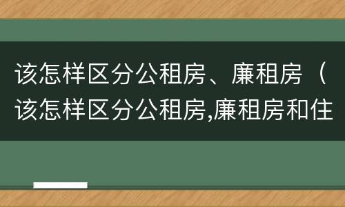该怎样区分公租房、廉租房（该怎样区分公租房,廉租房和住宅）