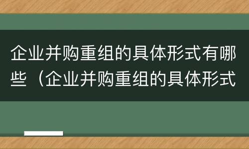 企业并购重组的具体形式有哪些（企业并购重组的具体形式有哪些方面）