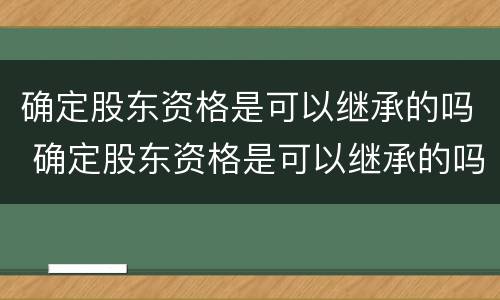 确定股东资格是可以继承的吗 确定股东资格是可以继承的吗对吗