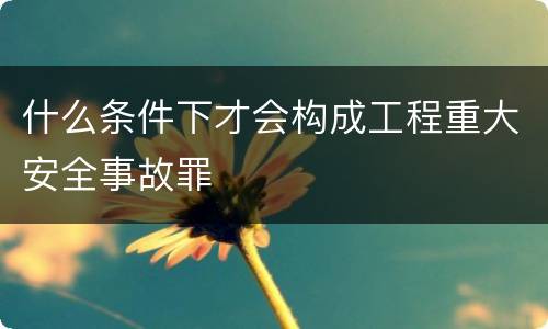 什么条件下才会构成工程重大安全事故罪