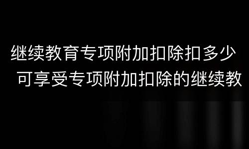继续教育专项附加扣除扣多少 可享受专项附加扣除的继续教育类型有哪些?