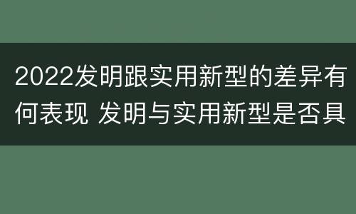 2022发明跟实用新型的差异有何表现 发明与实用新型是否具有实用性
