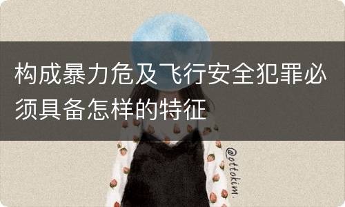 构成暴力危及飞行安全犯罪必须具备怎样的特征