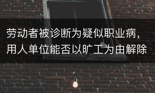 劳动者被诊断为疑似职业病，用人单位能否以旷工为由解除劳动合同