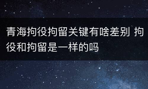 青海拘役拘留关键有啥差别 拘役和拘留是一样的吗
