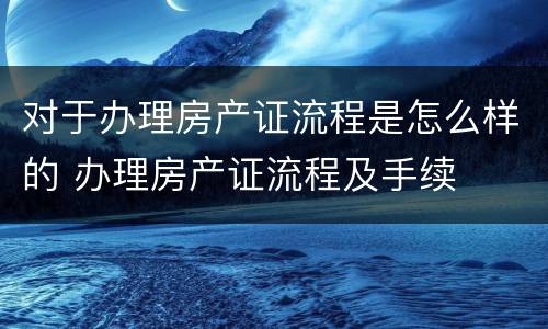 对于办理房产证流程是怎么样的 办理房产证流程及手续