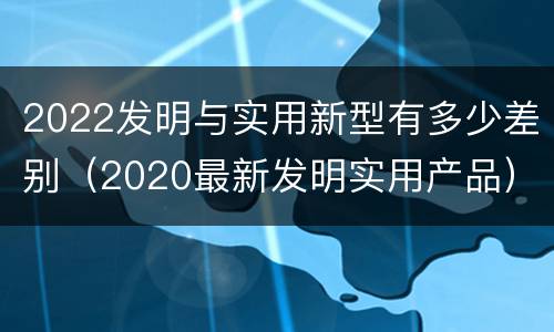 2022发明与实用新型有多少差别（2020最新发明实用产品）