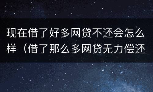 现在借了好多网贷不还会怎么样（借了那么多网贷无力偿还怎么办?）
