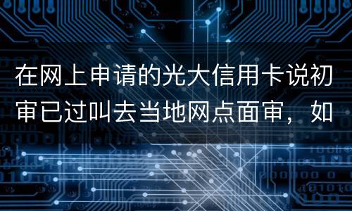 在网上申请的光大信用卡说初审已过叫去当地网点面审，如何取消不要