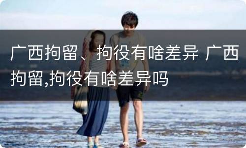 广西拘留、拘役有啥差异 广西拘留,拘役有啥差异吗