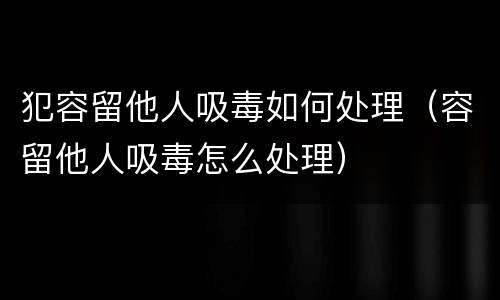 犯容留他人吸毒如何处理（容留他人吸毒怎么处理）