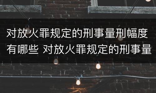 对放火罪规定的刑事量刑幅度有哪些 对放火罪规定的刑事量刑幅度有哪些规定