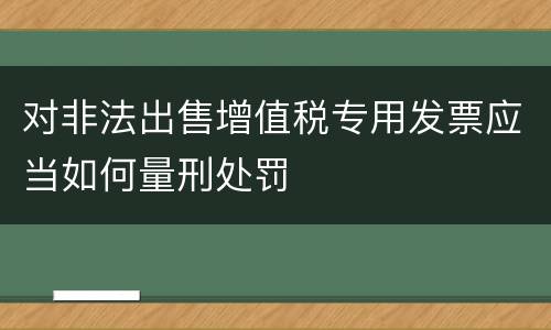 对非法出售增值税专用发票应当如何量刑处罚