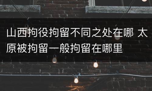 山西拘役拘留不同之处在哪 太原被拘留一般拘留在哪里