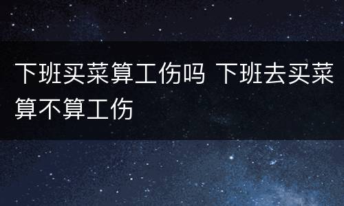 下班买菜算工伤吗 下班去买菜算不算工伤