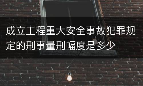 成立工程重大安全事故犯罪规定的刑事量刑幅度是多少