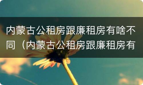 内蒙古公租房跟廉租房有啥不同（内蒙古公租房跟廉租房有啥不同之处）