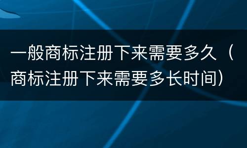 一般商标注册下来需要多久（商标注册下来需要多长时间）