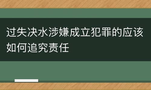 过失决水涉嫌成立犯罪的应该如何追究责任