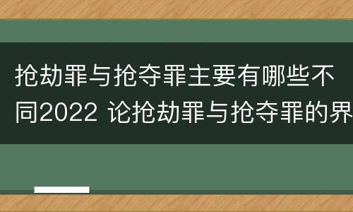 抢劫罪与抢夺罪主要有哪些不同2022 论抢劫罪与抢夺罪的界限