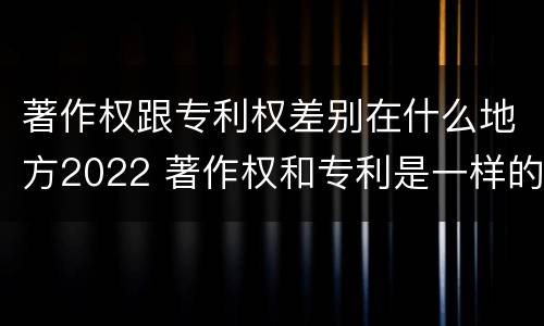 著作权跟专利权差别在什么地方2022 著作权和专利是一样的吗