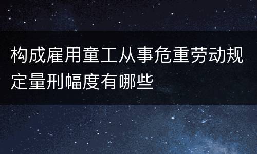 构成雇用童工从事危重劳动规定量刑幅度有哪些