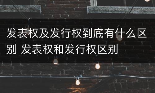 发表权及发行权到底有什么区别 发表权和发行权区别