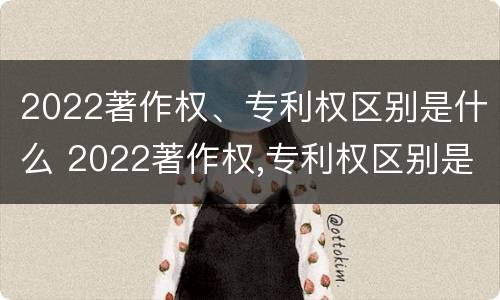 2022著作权、专利权区别是什么 2022著作权,专利权区别是什么呢