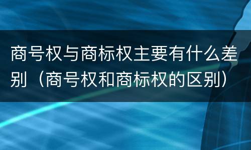 商号权与商标权主要有什么差别（商号权和商标权的区别）