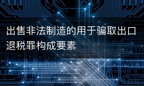 出售非法制造的用于骗取出口退税罪构成要素