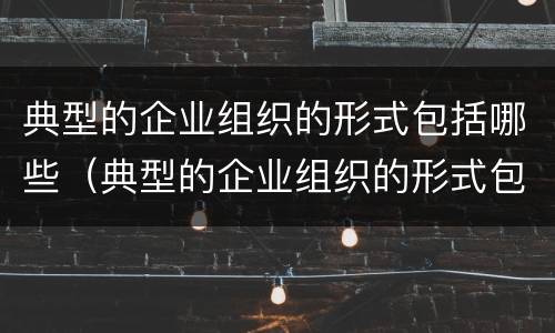 典型的企业组织的形式包括哪些（典型的企业组织的形式包括哪些内容）