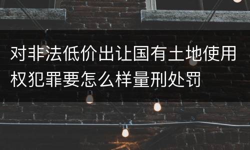 对非法低价出让国有土地使用权犯罪要怎么样量刑处罚